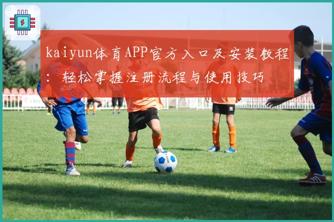 kaiyun体育APP官方入口及安装教程：轻松掌握注册流程与使用技巧