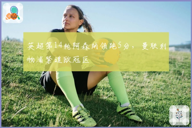 英超第14轮阿森纳领跑5分，曼联利物浦紧追欧冠区