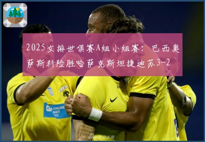 2025女排世俱赛A组小组赛：巴西奥萨斯科险胜哈萨克斯坦捷迪苏3-2