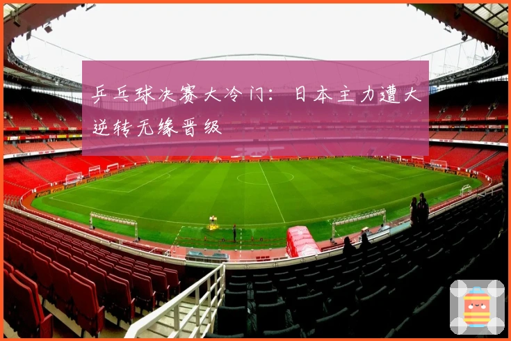 乒乓球决赛大冷门：日本主力遭大逆转无缘晋级